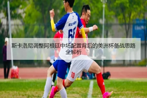 斯卡洛尼调整阿根廷中场配置背后的美洲杯备战思路全解析