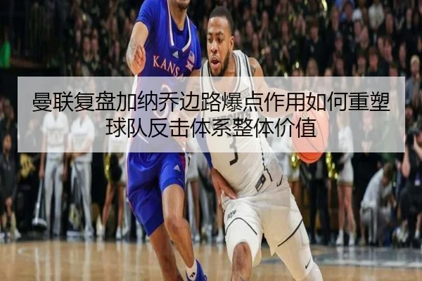 曼联复盘加纳乔边路爆点作用如何重塑球队反击体系整体价值